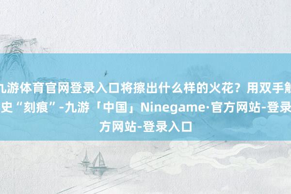 九游体育官网登录入口将擦出什么样的火花？用双手触碰历史“刻痕”-九游「中国」Ninegame·官方网站-登录入口