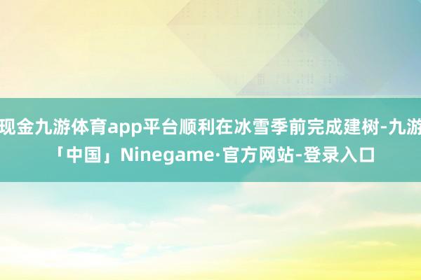 现金九游体育app平台顺利在冰雪季前完成建树-九游「中国」Ninegame·官方网站-登录入口