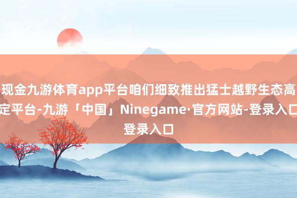 现金九游体育app平台咱们细致推出猛士越野生态高定平台-九游「中国」Ninegame·官方网站-登录入口