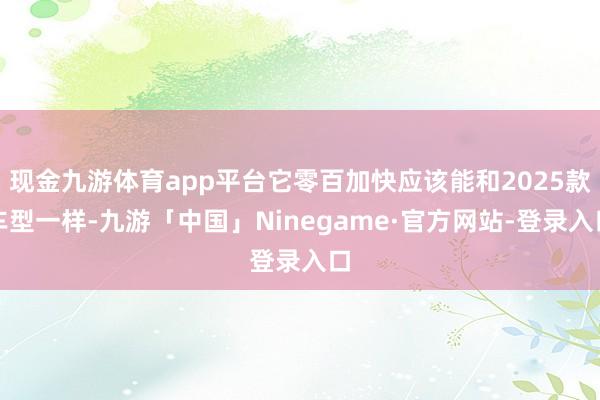 现金九游体育app平台它零百加快应该能和2025款车型一样-九游「中国」Ninegame·官方网站-登录入口