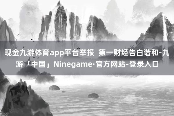 现金九游体育app平台举报  第一财经告白谐和-九游「中国」Ninegame·官方网站-登录入口