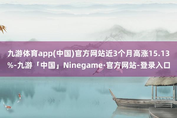 九游体育app(中国)官方网站近3个月高涨15.13%-九游「中国」Ninegame·官方网站-登录入口