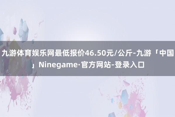 九游体育娱乐网最低报价46.50元/公斤-九游「中国」Ninegame·官方网站-登录入口