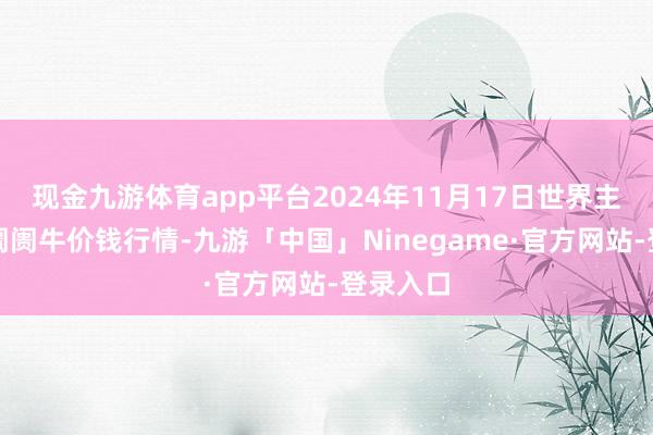 现金九游体育app平台2024年11月17日世界主要批发阛阓牛价钱行情-九游「中国」Ninegame·官方网站-登录入口