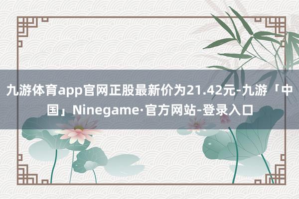 九游体育app官网正股最新价为21.42元-九游「中国」Ninegame·官方网站-登录入口