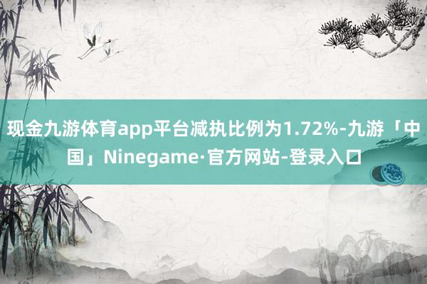 现金九游体育app平台减执比例为1.72%-九游「中国」Ninegame·官方网站-登录入口