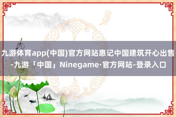 九游体育app(中国)官方网站惠记中国建筑开心出售-九游「中国」Ninegame·官方网站-登录入口