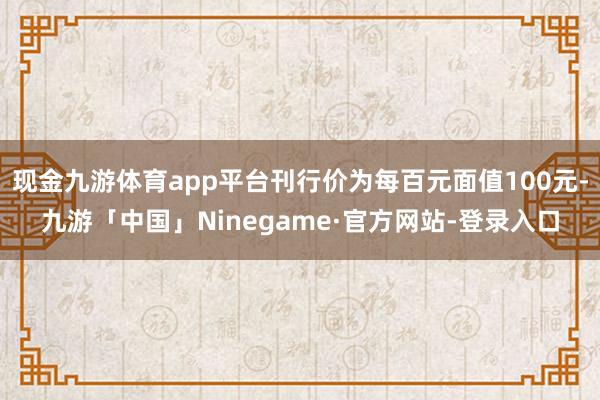 现金九游体育app平台刊行价为每百元面值100元-九游「中国」Ninegame·官方网站-登录入口