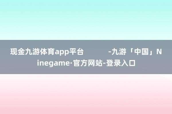 现金九游体育app平台            -九游「中国」Ninegame·官方网站-登录入口
