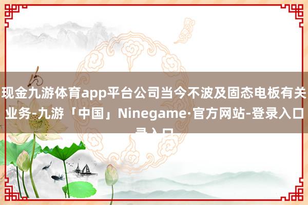 现金九游体育app平台公司当今不波及固态电板有关业务-九游「中国」Ninegame·官方网站-登录入口
