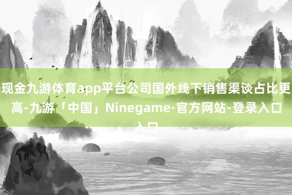 现金九游体育app平台公司国外线下销售渠谈占比更高-九游「中国」Ninegame·官方网站-登录入口