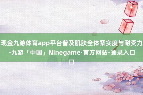 现金九游体育app平台普及肌肤全体紧实度与耐受力-九游「中国」Ninegame·官方网站-登录入口