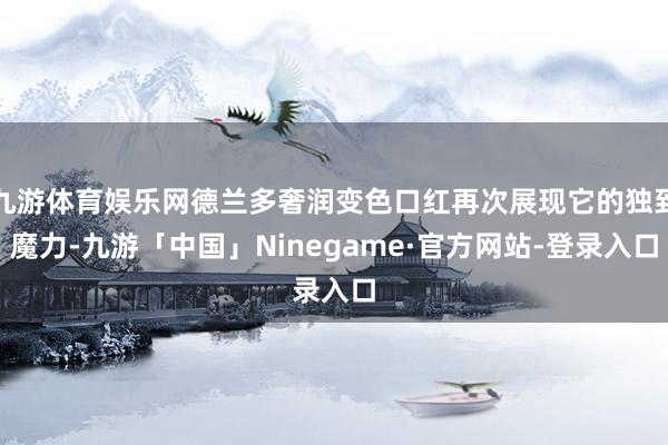 九游体育娱乐网德兰多奢润变色口红再次展现它的独到魔力-九游「中国」Ninegame·官方网站-登录入口