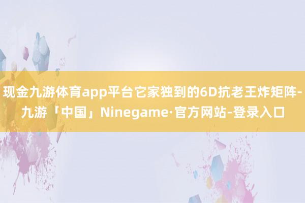 现金九游体育app平台它家独到的6D抗老王炸矩阵-九游「中国」Ninegame·官方网站-登录入口