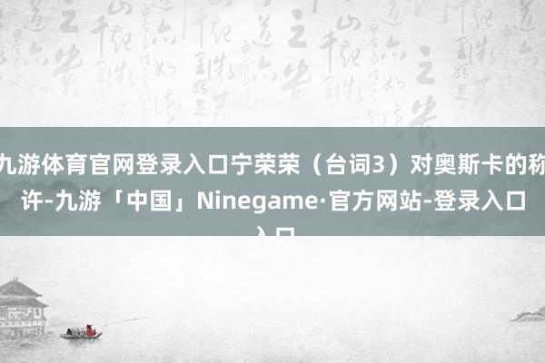 九游体育官网登录入口宁荣荣（台词3）对奥斯卡的称许-九游「中国」Ninegame·官方网站-登录入口
