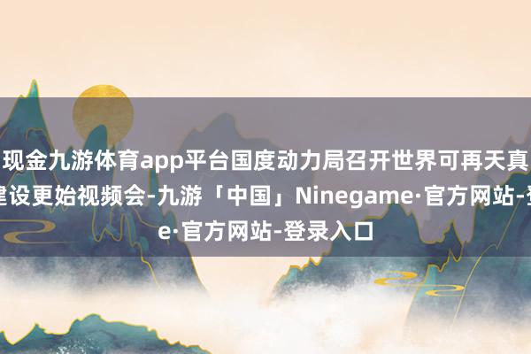 现金九游体育app平台国度动力局召开世界可再天真力斥地建设更始视频会-九游「中国」Ninegame·官方网站-登录入口