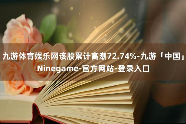 九游体育娱乐网该股累计高潮72.74%-九游「中国」Ninegame·官方网站-登录入口