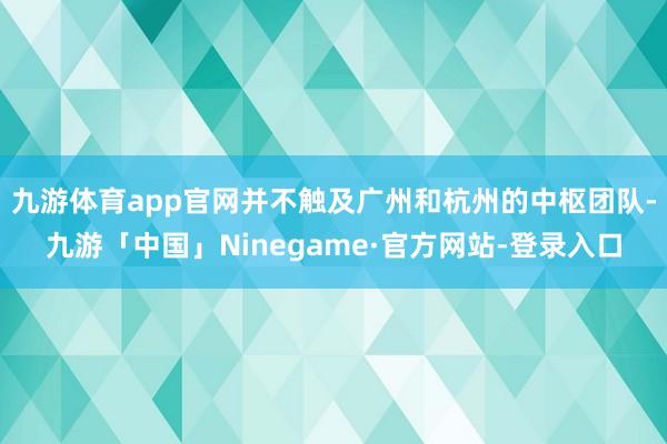 九游体育app官网并不触及广州和杭州的中枢团队-九游「中国」Ninegame·官方网站-登录入口