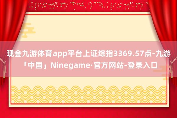 现金九游体育app平台上证综指3369.57点-九游「中国」Ninegame·官方网站-登录入口