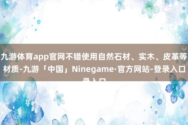 九游体育app官网不错使用自然石材、实木、皮革等材质-九游「中国」Ninegame·官方网站-登录入口