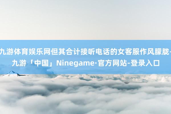 九游体育娱乐网但其合计接听电话的女客服作风朦胧-九游「中国」Ninegame·官方网站-登录入口