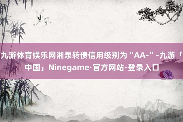 九游体育娱乐网湘泵转债信用级别为“AA-”-九游「中国」Ninegame·官方网站-登录入口