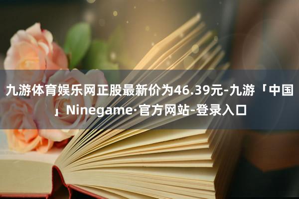 九游体育娱乐网正股最新价为46.39元-九游「中国」Ninegame·官方网站-登录入口