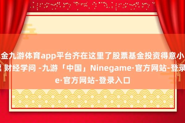 现金九游体育app平台齐在这里了﻿股票基金投资得意小白﻿ ﻿股票﻿ ﻿财经学问﻿ ﻿-九游「中国」Ninegame·官方网站-登录入口