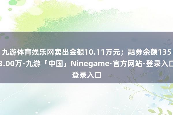 九游体育娱乐网卖出金额10.11万元；融券余额1353.00万-九游「中国」Ninegame·官方网站-登录入口