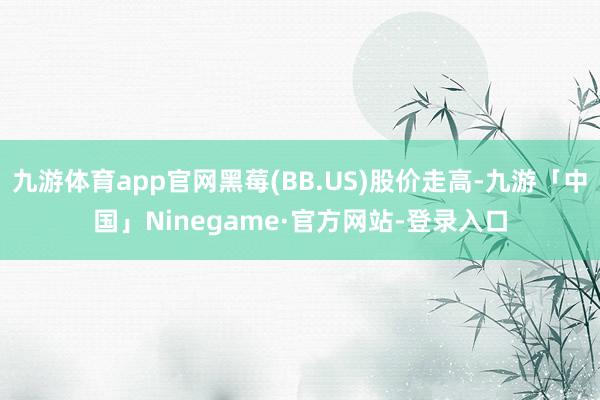 九游体育app官网黑莓(BB.US)股价走高-九游「中国」Ninegame·官方网站-登录入口
