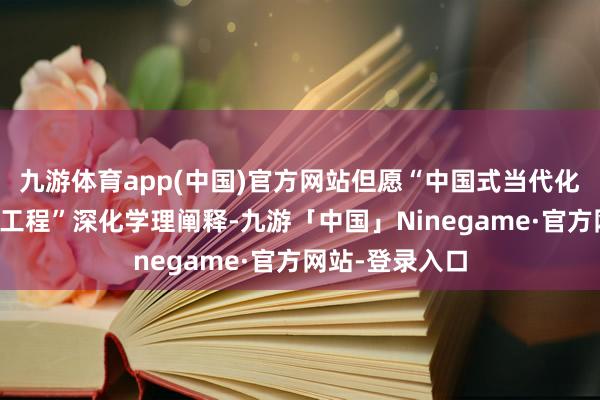 九游体育app(中国)官方网站但愿“中国式当代化权衡丛书出书工程”深化学理阐释-九游「中国」Ninegame·官方网站-登录入口
