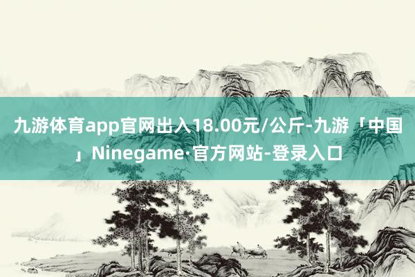 九游体育app官网出入18.00元/公斤-九游「中国」Ninegame·官方网站-登录入口