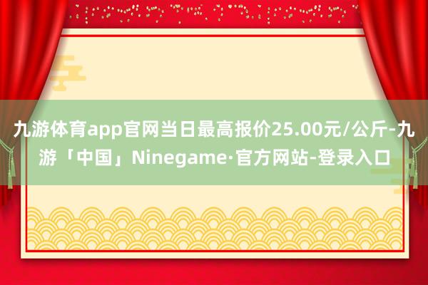 九游体育app官网当日最高报价25.00元/公斤-九游「中国」Ninegame·官方网站-登录入口