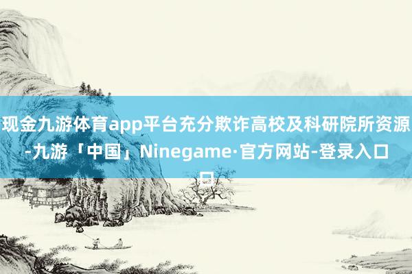 现金九游体育app平台充分欺诈高校及科研院所资源-九游「中国」Ninegame·官方网站-登录入口