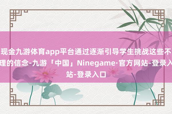 现金九游体育app平台通过逐渐引导学生挑战这些不对理的信念-九游「中国」Ninegame·官方网站-登录入口