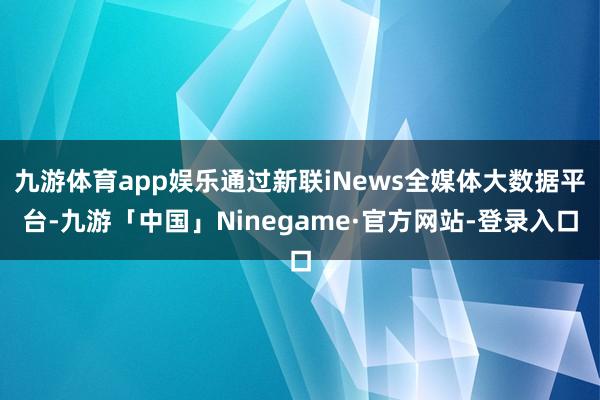 九游体育app娱乐通过新联iNews全媒体大数据平台-九游「中国」Ninegame·官方网站-登录入口