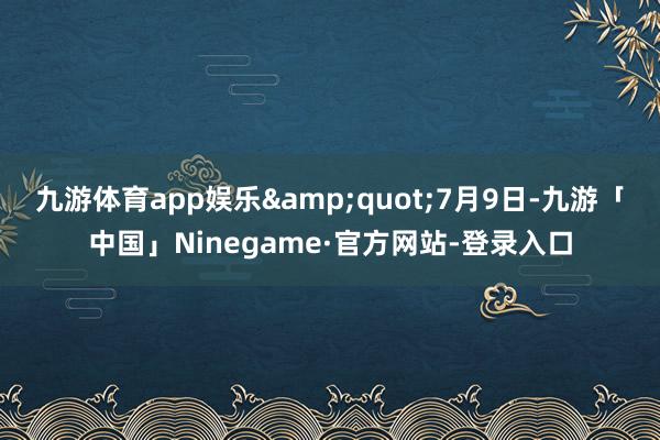 九游体育app娱乐&quot;7月9日-九游「中国」Ninegame·官方网站-登录入口