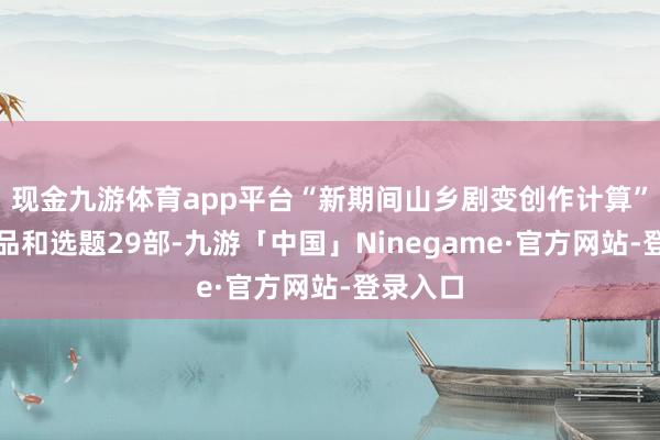 现金九游体育app平台“新期间山乡剧变创作计算”入选作品和选题29部-九游「中国」Ninegame·官方网站-登录入口