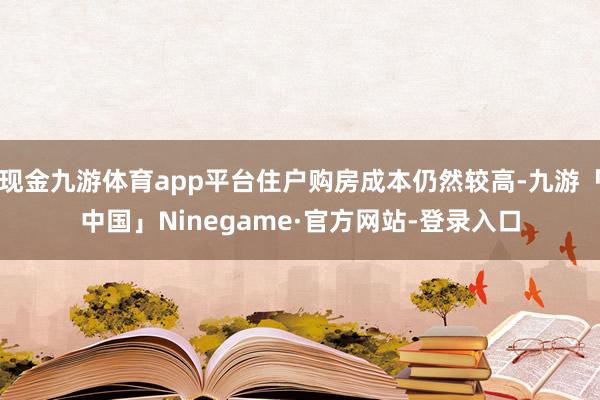 现金九游体育app平台住户购房成本仍然较高-九游「中国」Ninegame·官方网站-登录入口