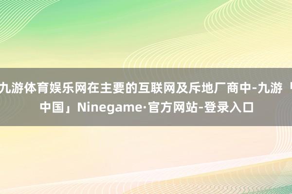 九游体育娱乐网在主要的互联网及斥地厂商中-九游「中国」Ninegame·官方网站-登录入口