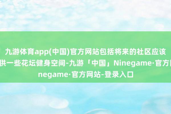 九游体育app(中国)官方网站包括将来的社区应该大致更多的提供一些花坛健身空间-九游「中国」Ninegame·官方网站-登录入口