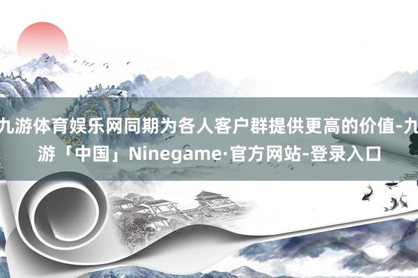 九游体育娱乐网同期为各人客户群提供更高的价值-九游「中国」Ninegame·官方网站-登录入口