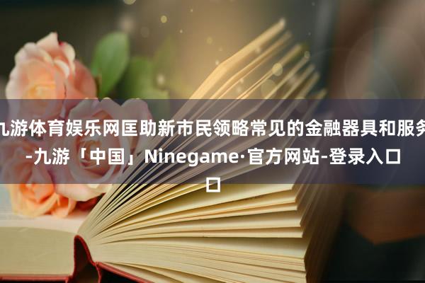 九游体育娱乐网匡助新市民领略常见的金融器具和服务-九游「中国」Ninegame·官方网站-登录入口