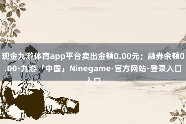 现金九游体育app平台卖出金额0.00元；融券余额0.00-九游「中国」Ninegame·官方网站-登录入口
