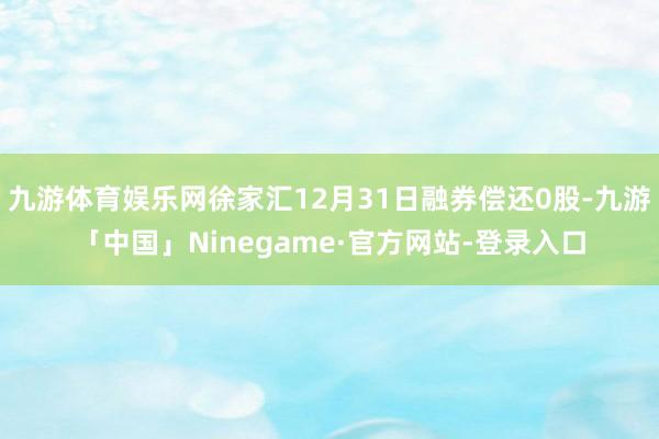九游体育娱乐网徐家汇12月31日融券偿还0股-九游「中国」Ninegame·官方网站-登录入口