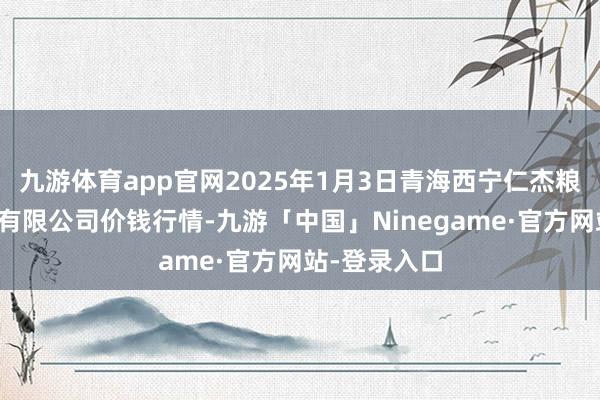 九游体育app官网2025年1月3日青海西宁仁杰粮油批发市集有限公司价钱行情-九游「中国」Ninegame·官方网站-登录入口