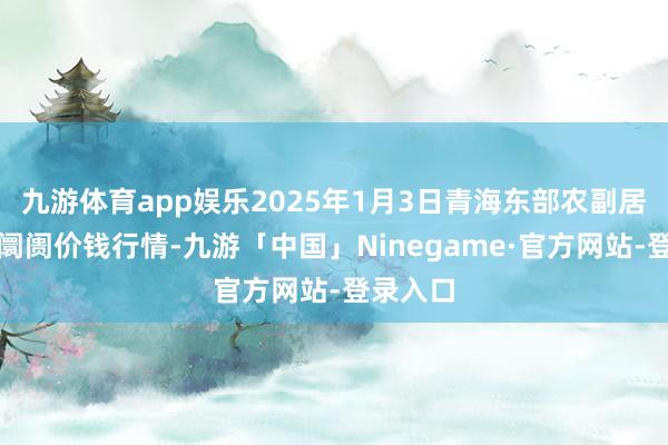 九游体育app娱乐2025年1月3日青海东部农副居品轮廓阛阓价钱行情-九游「中国」Ninegame·官方网站-登录入口