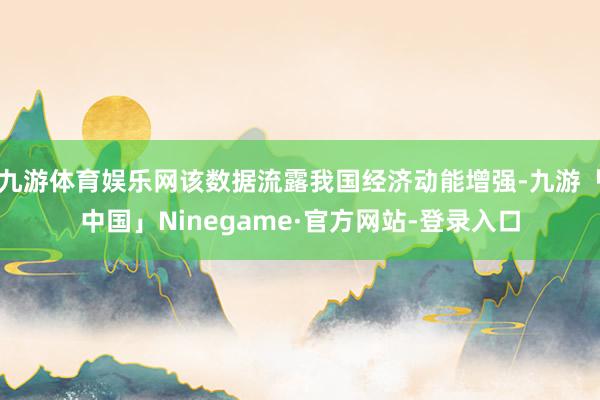 九游体育娱乐网该数据流露我国经济动能增强-九游「中国」Ninegame·官方网站-登录入口