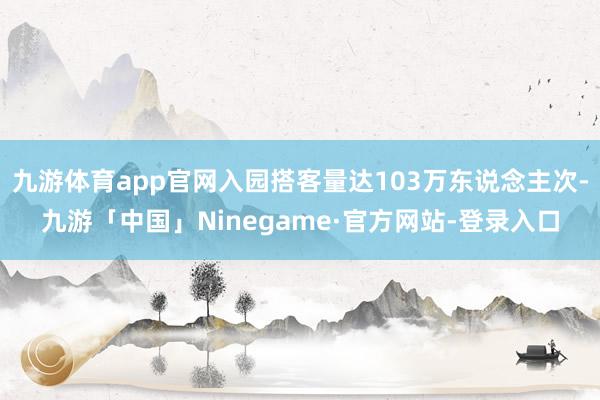 九游体育app官网入园搭客量达103万东说念主次-九游「中国」Ninegame·官方网站-登录入口