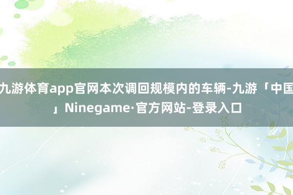 九游体育app官网本次调回规模内的车辆-九游「中国」Ninegame·官方网站-登录入口